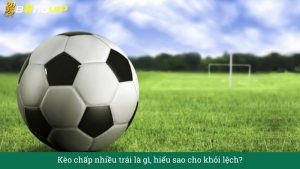 Kèo chấp nhiều trái là gì, hiểu sao cho khỏi lệch?